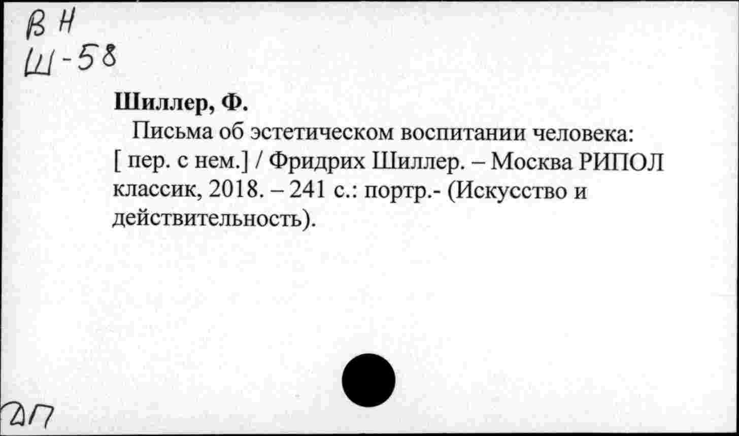 ﻿а н
Щ-5&
Шиллер, Ф.
Письма об эстетическом воспитании человека:
[ пер. с нем.] / Фридрих Шиллер. - Москва РИПОЛ классик, 2018.-241 с.: портр,- (Искусство и действительность).
'ъп